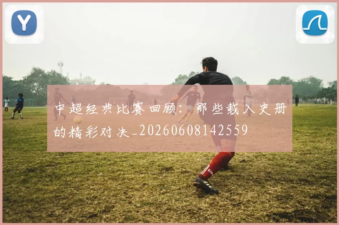 中超经典比赛回顾:那些载入史册的精彩对决_20260608142559