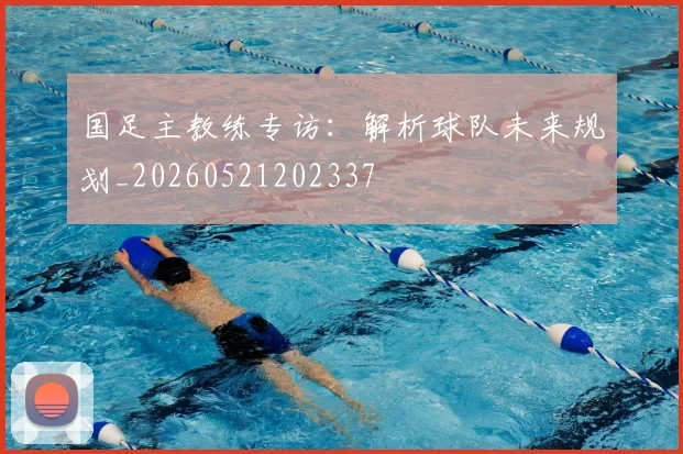 国足主教练专访:解析球队未来规划_20260521202337
