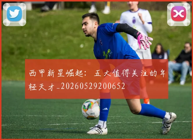 西甲新星崛起:五大值得关注的年轻天才_20260529200652