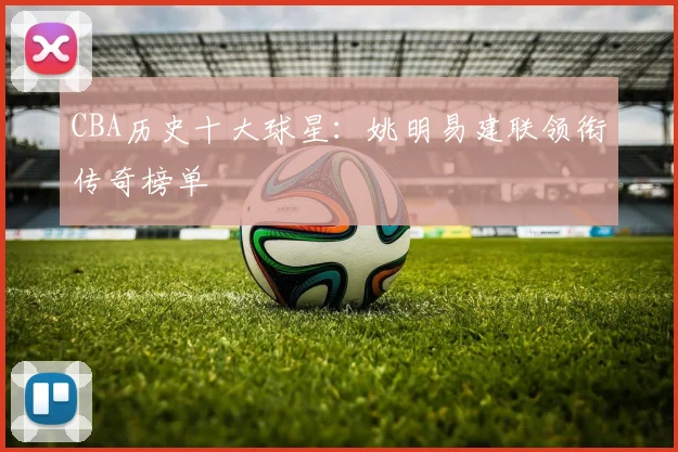 CBA历史十大球星：姚明易建联领衔传奇榜单