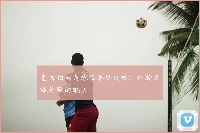 皇马伯纳乌球场参观攻略:体验足球圣殿的魅力