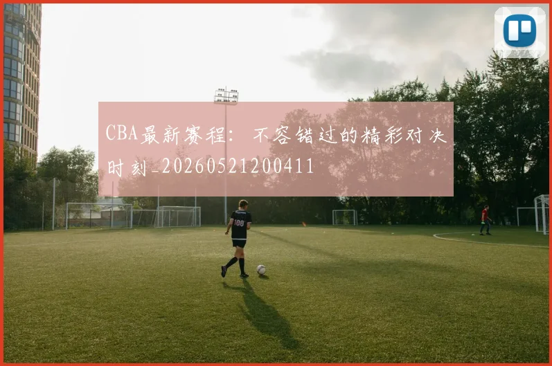 CBA最新赛程：不容错过的精彩对决时刻_20260521200411