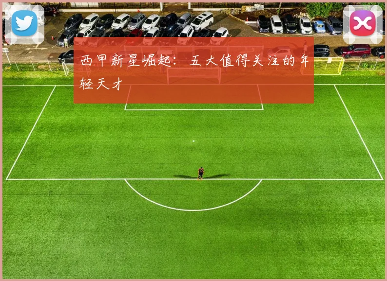 西甲新星崛起：五大值得关注的年轻天才