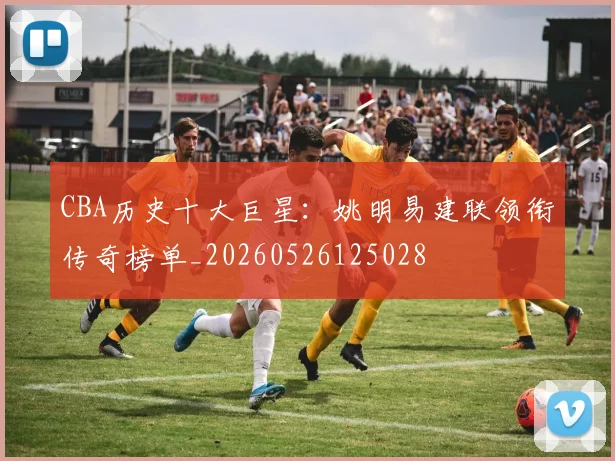 CBA历史十大巨星：姚明易建联领衔传奇榜单_20260526125028