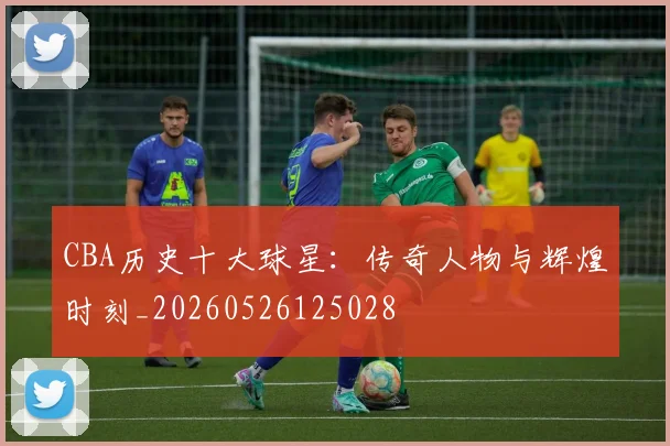 CBA历史十大球星：传奇人物与辉煌时刻_20260526125028