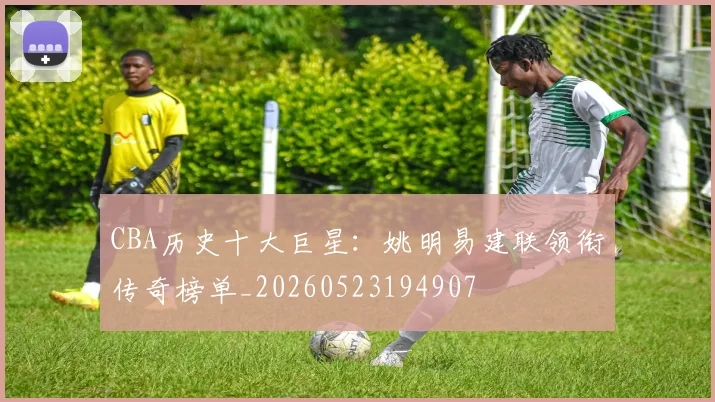 CBA历史十大巨星:姚明易建联领衔传奇榜单_20260523194907