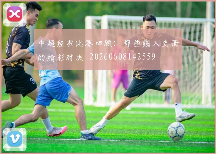 中超经典比赛回顾:那些载入史册的精彩对决_20260608142559