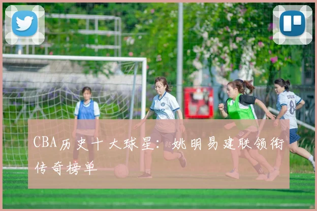 CBA历史十大球星：姚明易建联领衔传奇榜单