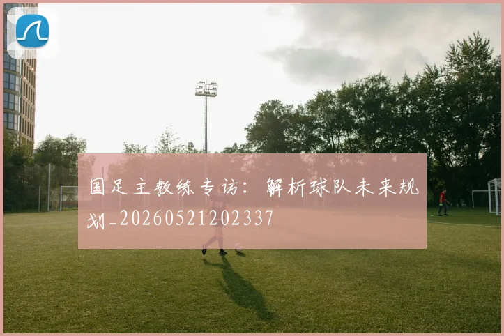 国足主教练专访:解析球队未来规划_20260521202337
