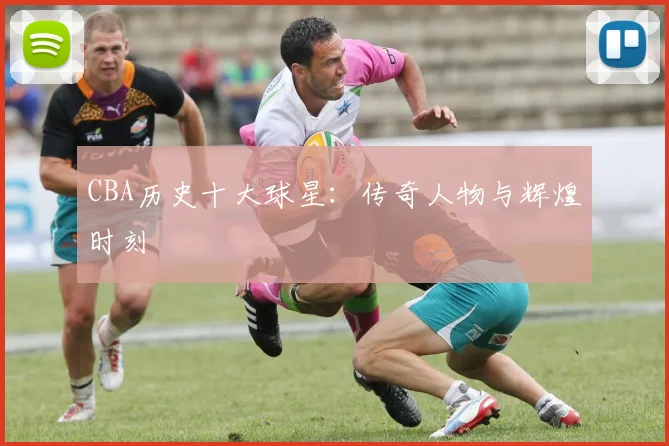 CBA历史十大球星：传奇人物与辉煌时刻