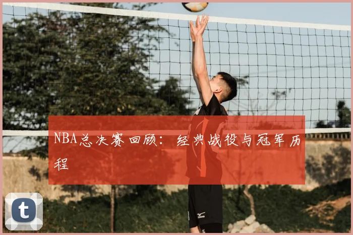 NBA总决赛回顾:经典战役与冠军历程