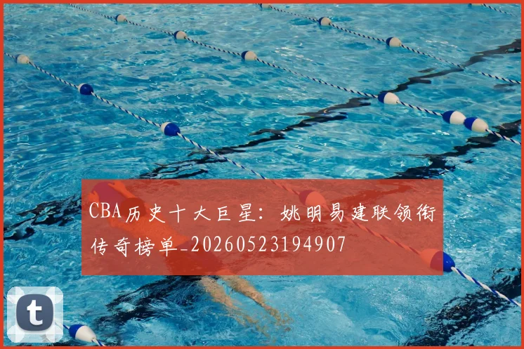 CBA历史十大巨星：姚明易建联领衔传奇榜单_20260523194907