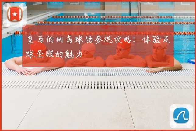 皇马伯纳乌球场参观攻略:体验足球圣殿的魅力